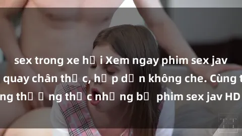 sex trong xe hơi Xem ngay phim sex jav HD với những cảnh quay chân thực, hấp dẫn không che. Cùng thưởng thức những bộ phim sex jav HD hot nhất hiện nay!