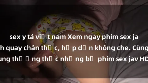 sex y tá việt nam Xem ngay phim sex jav HD với những cảnh quay chân thực, hấp dẫn không che. Cùng thưởng thức những bộ phim sex jav HD hot nhất hiện nay!