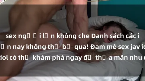 sex người lớn không che Danh sách các idol JAV hot nhất hiện nay không thể bỏ qua! Đam mê sex jav idol có thể khám phá ngay để thỏa mãn nhu cầu giải trí của mình!