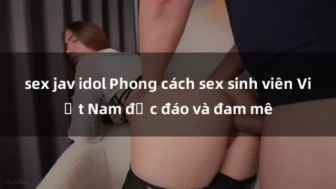 sex jav idol Phong cách sex sinh viên Việt Nam độc đáo và đam mê
